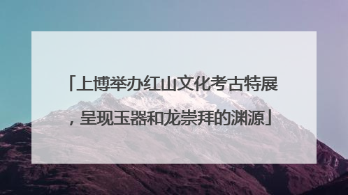 上博举办红山文化考古特展，呈现玉器和龙崇拜的渊源