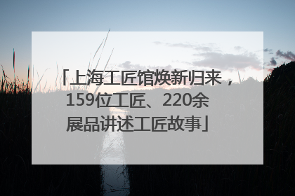 上海工匠馆焕新归来，159位工匠、220余展品讲述工匠故事