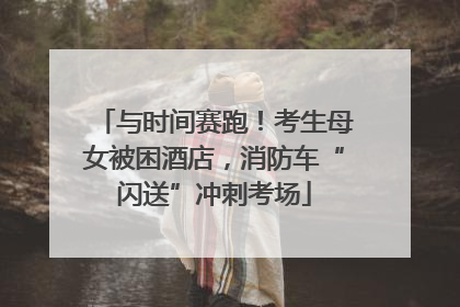 与时间赛跑！考生母女被困酒店，消防车“闪送”冲刺考场