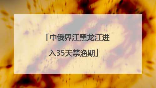 中俄界江黑龙江进入35天禁渔期