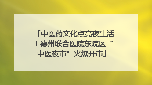 中医药文化点亮夜生活！德州联合医院东院区“中医夜市”火爆开市