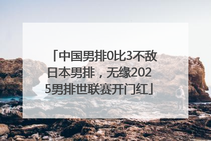 中国男排0比3不敌日本男排，无缘2025男排世联赛开门红
