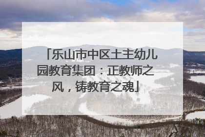 乐山市中区土主幼儿园教育集团：正教师之风，铸教育之魂