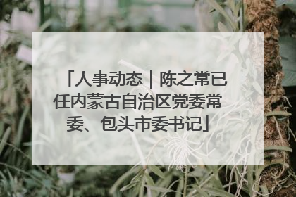 人事动态｜陈之常已任内蒙古自治区党委常委、包头市委书记