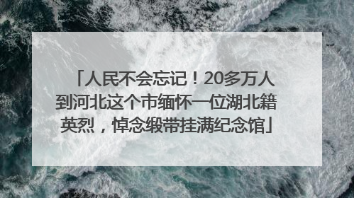 人民不会忘记！20多万人到河北这个市缅怀一位湖北籍英烈，悼念缎带挂满纪念馆