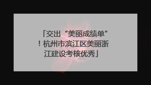 交出“美丽成绩单”！杭州市滨江区美丽浙江建设考核优秀