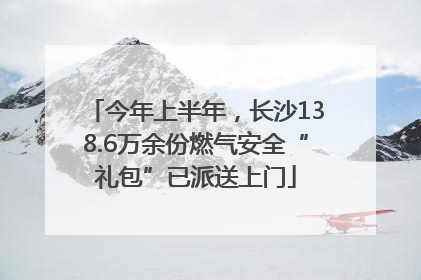 今年上半年，长沙138.6万余份燃气安全“礼包”已派送上门