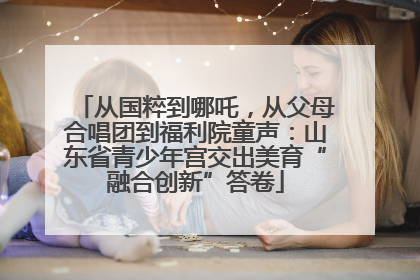 从国粹到哪吒，从父母合唱团到福利院童声：山东省青少年宫交出美育“融合创新”答卷