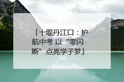 十堰丹江口：护航中考 以“零闪断”点亮学子梦