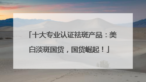 十大专业认证祛斑产品：美白淡斑国货，国货崛起！