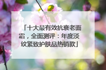十大最有效抗衰老面霜，全面测评：年度淡纹紧致护肤品热销款