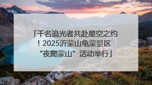 千名追光者共赴星空之约！2025沂蒙山龟蒙景区“夜爬蒙山”活动举行