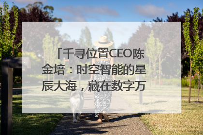 千寻位置CEO陈金培：时空智能的星辰大海，藏在数字万象与人间烟火中