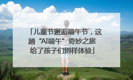 儿童节邂逅端午节，这趟“AI端午”奇妙之旅给了孩子们别样体验