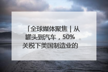 全球媒体聚焦｜从罐头到汽车，50%关税下美国制造业的“生死劫”