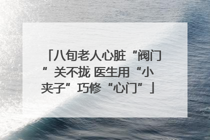 八旬老人心脏“阀门”关不拢 医生用“小夹子”巧修“心门”