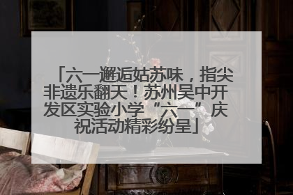 六一邂逅姑苏味，指尖非遗乐翻天！苏州吴中开发区实验小学“六一”庆祝活动精彩纷呈