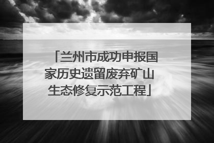 兰州市成功申报国家历史遗留废弃矿山生态修复示范工程