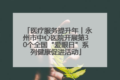 医疗服务提升年丨永州市中心医院开展第30个全国“爱眼日”系列健康促进活动