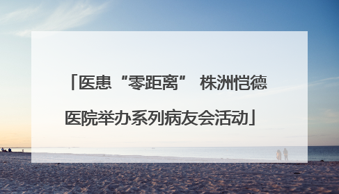 医患“零距离” 株洲恺德医院举办系列病友会活动