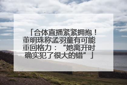合体直播紧紧拥抱！董明珠称孟羽童有可能重回格力：“她离开时确实犯了很大的错”
