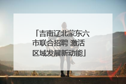 吉南辽北蒙东六市联合招聘 激活区域发展新动能