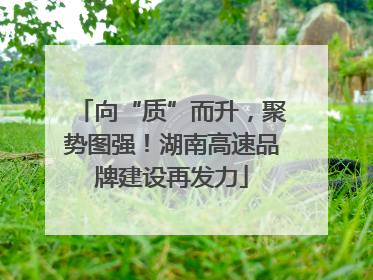 向“质”而升，聚势图强！湖南高速品牌建设再发力