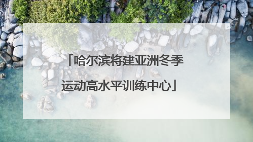 哈尔滨将建亚洲冬季运动高水平训练中心