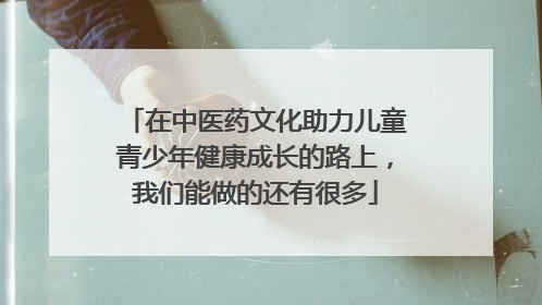 在中医药文化助力儿童青少年健康成长的路上，我们能做的还有很多