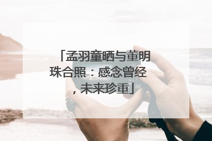 孟羽童晒与董明珠合照：感念曾经，未来珍重