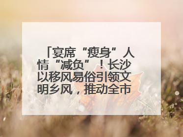 宴席“瘦身”人情“减负”！长沙以移风易俗引领文明乡风，推动全市乡村有“颜值”更显“气质”