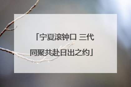 宁夏滚钟口 三代同聚共赴日出之约