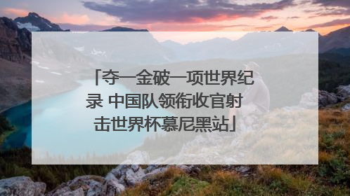 夺一金破一项世界纪录 中国队领衔收官射击世界杯慕尼黑站