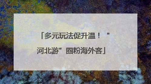 多元玩法促升温！“河北游”圈粉海外客