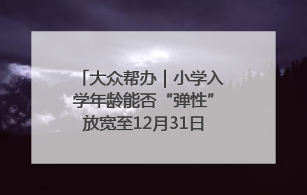 大众帮办|小学入学年龄能否“弹性”放宽至12月31日?有地方已在探索
