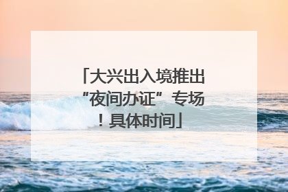 大兴出入境推出“夜间办证”专场！具体时间
