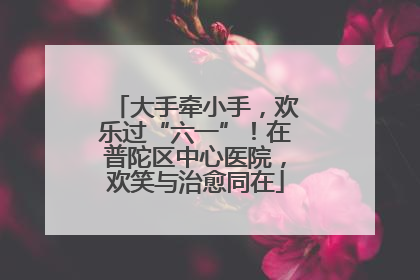 大手牵小手，欢乐过“六一”！在普陀区中心医院，欢笑与治愈同在