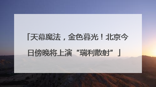 天幕魔法，金色暮光！北京今日傍晚将上演“瑞利散射”