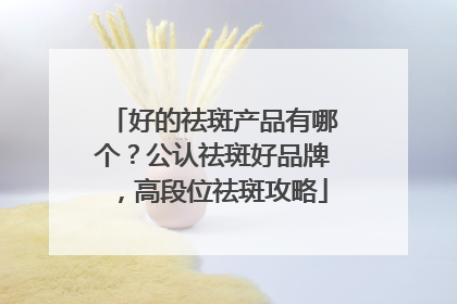 好的祛斑产品有哪个？公认祛斑好品牌，高段位祛斑攻略