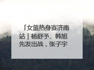 女篮热身赛济南站｜杨舒予、韩旭先发出战，张子宇替补待命