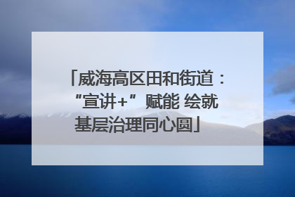 威海高区田和街道：“宣讲+”赋能 绘就基层治理同心圆