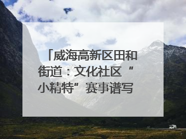 威海高新区田和街道：文化社区“小精特”赛事谱写文化赋能新乐章