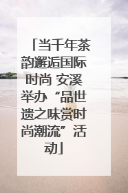 当千年茶韵邂逅国际时尚 安溪举办“品世遗之味赏时尚潮流”活动