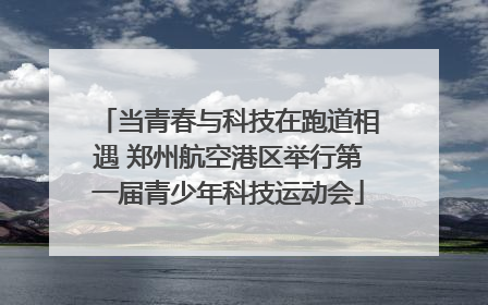 当青春与科技在跑道相遇 郑州航空港区举行第一届青少年科技运动会