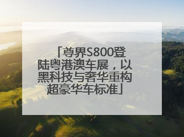 尊界S800登陆粤港澳车展，以黑科技与奢华重构超豪华车标准