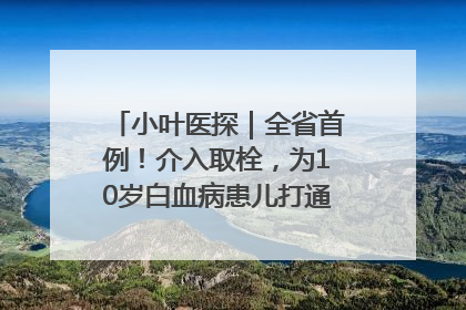 小叶医探｜全省首例！介入取栓，为10岁白血病患儿打通生命之“脉”