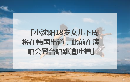 小沈阳18岁女儿下周将在韩国出道，此前在演唱会登台唱跳遭吐槽