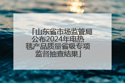 山东省市场监管局公布2024年电热毯产品质量省级专项监督抽查结果