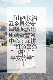 山西长治武乡县公安局蟠龙派出所砖壁警务中心：深耕“红色警务” 谱写“平安答卷”
