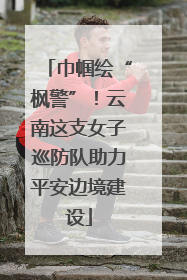 巾帼绘“枫警”！云南这支女子巡防队助力平安边境建设